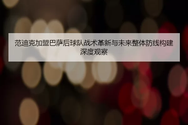 范迪克加盟巴萨后球队战术革新与未来整体防线构建深度观察